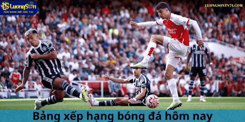 bảng xếp hạng 1 Bảng xếp hạng bóng đá hôm nay